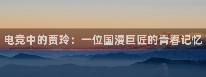 安博电竞怎么进去：电竞中的贾玲：一位国漫巨匠的青春记忆